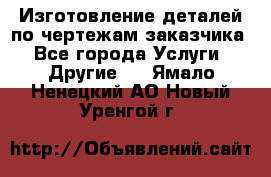 Изготовление деталей по чертежам заказчика - Все города Услуги » Другие   . Ямало-Ненецкий АО,Новый Уренгой г.